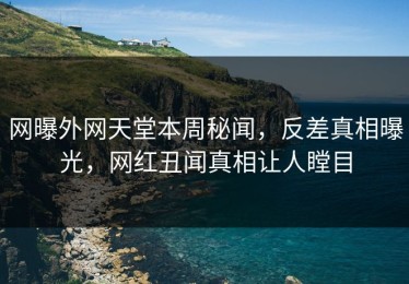 网曝外网天堂本周秘闻，反差真相曝光，网红丑闻真相让人瞠目