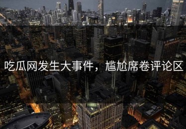 吃瓜网发生大事件，尴尬席卷评论区