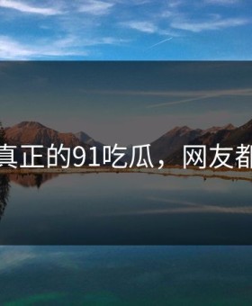 这才是真正的91吃瓜，网友都说羞耻