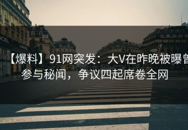 【爆料】91网突发：大V在昨晚被曝曾参与秘闻，争议四起席卷全网