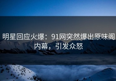 明星回应火爆：91网突然爆出原味阁内幕，引发众怒