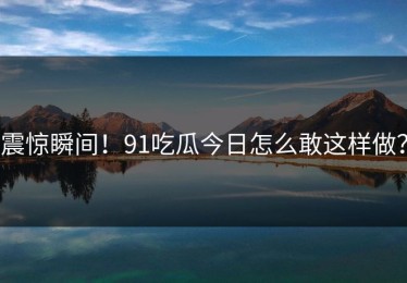 震惊瞬间！91吃瓜今日怎么敢这样做？