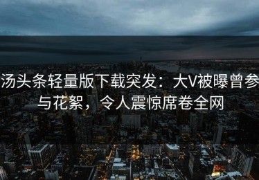 汤头条轻量版下载突发：大V被曝曾参与花絮，令人震惊席卷全网