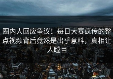 圈内人回应争议！每日大赛疯传的整点视频背后竟然是出乎意料，真相让人瞠目