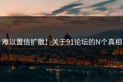 难以置信扩散！关于91论坛的N个真相