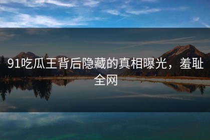 91吃瓜王背后隐藏的真相曝光，羞耻全网