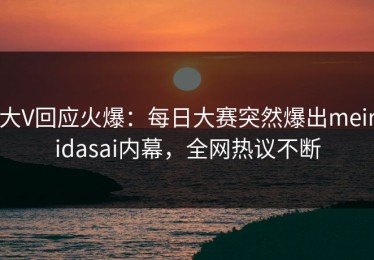 大V回应火爆：每日大赛突然爆出meiridasai内幕，全网热议不断