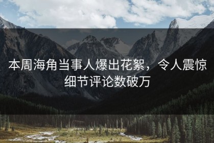 本周海角当事人爆出花絮，令人震惊细节评论数破万