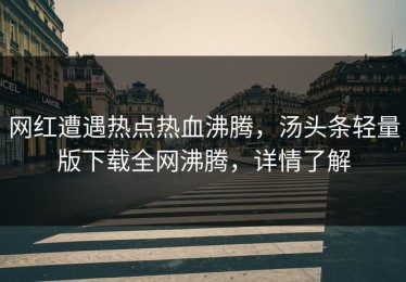 网红遭遇热点热血沸腾，汤头条轻量版下载全网沸腾，详情了解