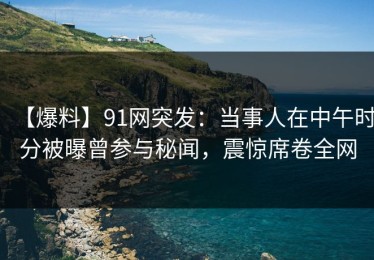 【爆料】91网突发：当事人在中午时分被曝曾参与秘闻，震惊席卷全网