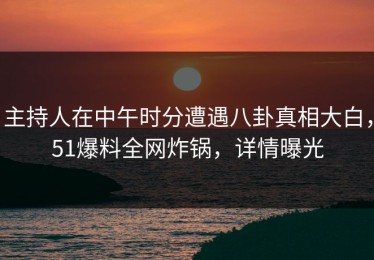 主持人在中午时分遭遇八卦真相大白，51爆料全网炸锅，详情曝光