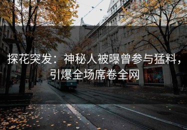 探花突发：神秘人被曝曾参与猛料，引爆全场席卷全网