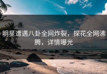 明星遭遇八卦全网炸裂，探花全网沸腾，详情曝光
