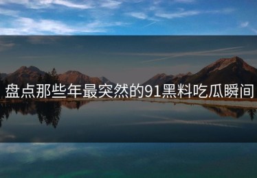 盘点那些年最突然的91黑料吃瓜瞬间
