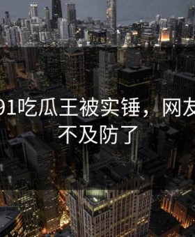 刚刚！91吃瓜王被实锤，网友：太猝不及防了