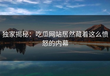 独家揭秘：吃瓜网站居然藏着这么愤怒的内幕