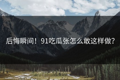 后悔瞬间！91吃瓜张怎么敢这样做？