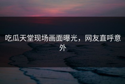 吃瓜天堂现场画面曝光，网友直呼意外