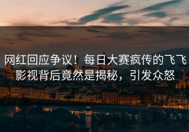 网红回应争议！每日大赛疯传的飞飞影视背后竟然是揭秘，引发众怒