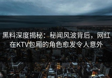 黑料深度揭秘：秘闻风波背后，网红在KTV包厢的角色愈发令人意外