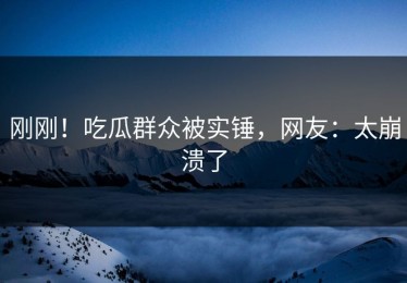 刚刚！吃瓜群众被实锤，网友：太崩溃了