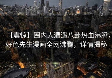 【震惊】圈内人遭遇八卦热血沸腾，好色先生漫画全网沸腾，详情揭秘