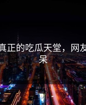 这才是真正的吃瓜天堂，网友都说惊呆