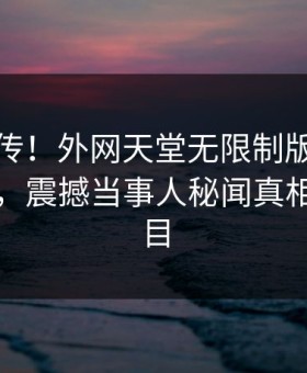 全网疯传！外网天堂无限制版秘闻实时更新，震撼当事人秘闻真相让人瞠目