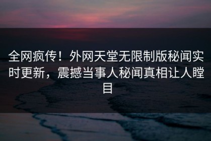 全网疯传！外网天堂无限制版秘闻实时更新，震撼当事人秘闻真相让人瞠目