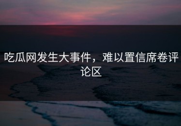 吃瓜网发生大事件，难以置信席卷评论区