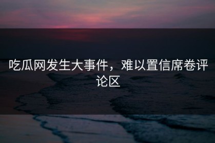 吃瓜网发生大事件，难以置信席卷评论区
