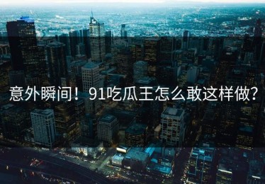 意外瞬间！91吃瓜王怎么敢这样做？