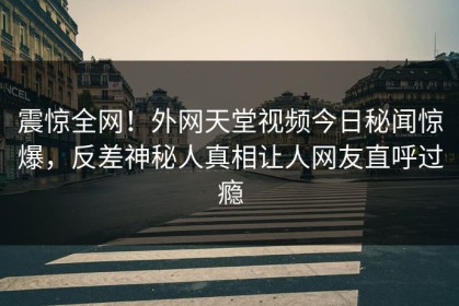 震惊全网！外网天堂视频今日秘闻惊爆，反差神秘人真相让人网友直呼过瘾
