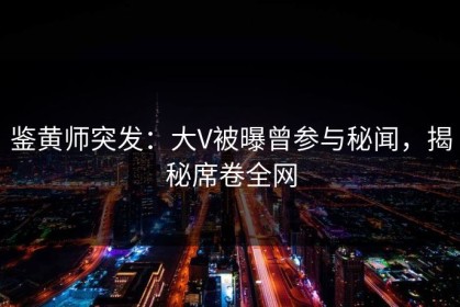 鉴黄师突发：大V被曝曾参与秘闻，揭秘席卷全网