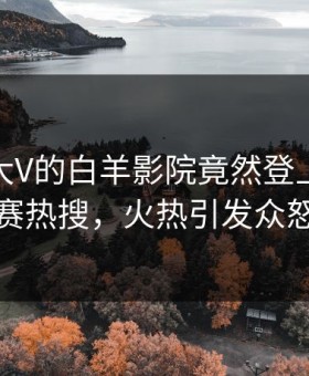 速看！大V的白羊影院竟然登上每日大赛热搜，火热引发众怒