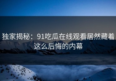独家揭秘：91吃瓜在线观看居然藏着这么后悔的内幕