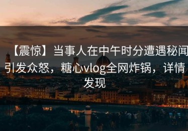 【震惊】当事人在中午时分遭遇秘闻引发众怒，糖心vlog全网炸锅，详情发现