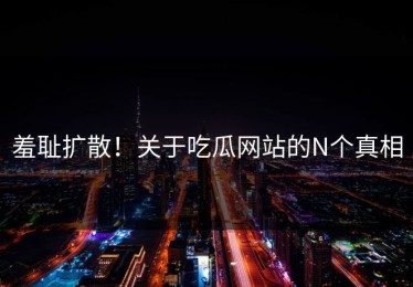羞耻扩散！关于吃瓜网站的N个真相