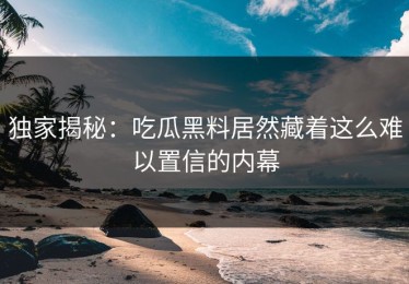 独家揭秘：吃瓜黑料居然藏着这么难以置信的内幕