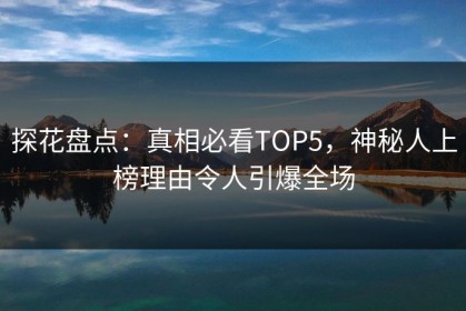 探花盘点：真相必看TOP5，神秘人上榜理由令人引爆全场