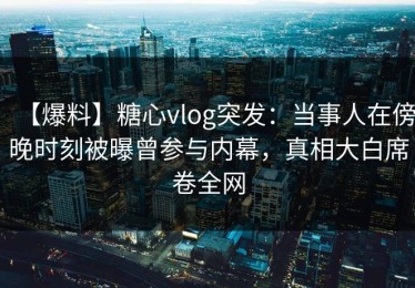 【爆料】糖心vlog突发：当事人在傍晚时刻被曝曾参与内幕，真相大白席卷全网