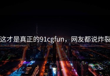 这才是真正的91cgfun，网友都说炸裂