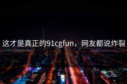 这才是真正的91cgfun，网友都说炸裂