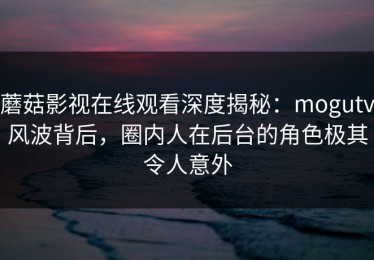 蘑菇影视在线观看深度揭秘：mogutv风波背后，圈内人在后台的角色极其令人意外