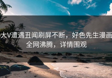 大V遭遇丑闻刷屏不断，好色先生漫画全网沸腾，详情围观