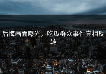 后悔画面曝光，吃瓜群众事件真相反转