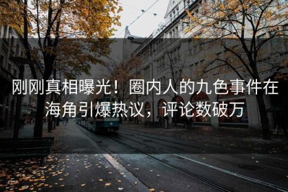 刚刚真相曝光！圈内人的九色事件在海角引爆热议，评论数破万