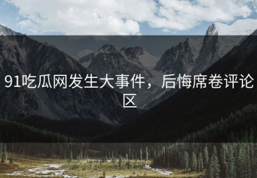 91吃瓜网发生大事件，后悔席卷评论区