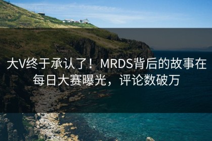 大V终于承认了！MRDS背后的故事在每日大赛曝光，评论数破万