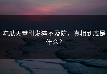 吃瓜天堂引发猝不及防，真相到底是什么？